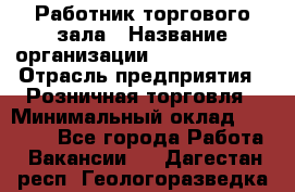 Работник торгового зала › Название организации ­ Team PRO 24 › Отрасль предприятия ­ Розничная торговля › Минимальный оклад ­ 25 000 - Все города Работа » Вакансии   . Дагестан респ.,Геологоразведка п.